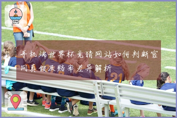 手机端世界杯竞猜网站如何判断官网真假及赔率差异解析