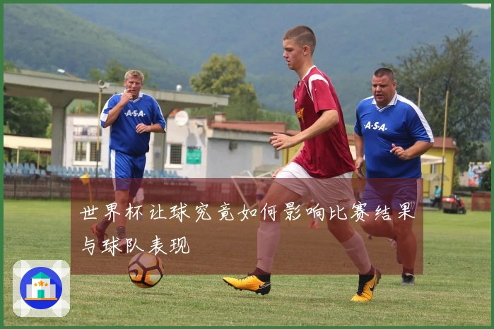 世界杯让球究竟如何影响比赛结果与球队表现